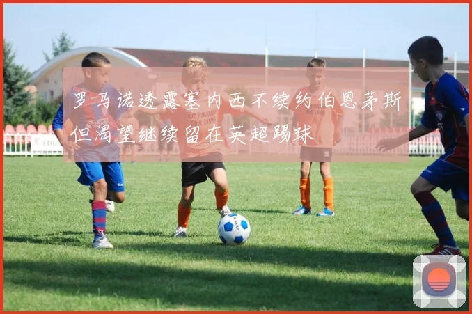 罗马诺透露塞内西不续约伯恩茅斯但渴望继续留在英超踢球
