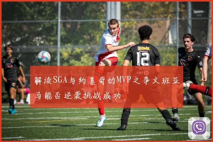 解读SGA与约基奇的MVP之争文班亚马能否逆袭挑战成功