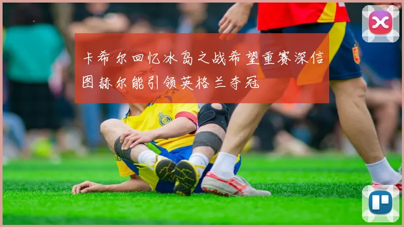 卡希尔回忆冰岛之战希望重赛深信图赫尔能引领英格兰夺冠