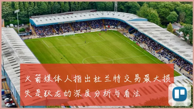 火箭媒体人指出杜兰特交易最大损失是狄龙的深度分析与看法