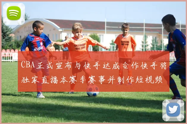 CBA正式宣布与快手达成合作快手将独家直播本赛季赛事并制作短视频内容