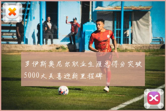 罗伊斯奥尼尔职业生涯总得分突破5000大关喜迎新里程碑