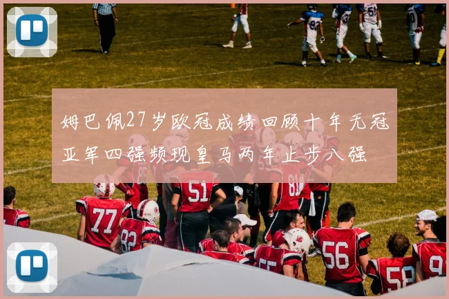 姆巴佩27岁欧冠成绩回顾十年无冠亚军四强频现皇马两年止步八强